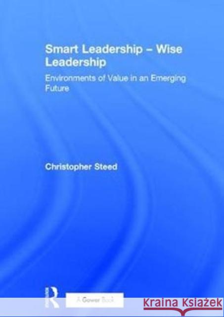 Smart Leadership - Wise Leadership: Environments of Value in an Emerging Future Christopher Steed 9781472484734