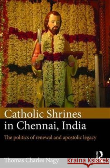 Catholic Shrines in Chennai, India: The Politics of Renewal and Apostolic Legacy Thomas Charles Nagy 9781472485168