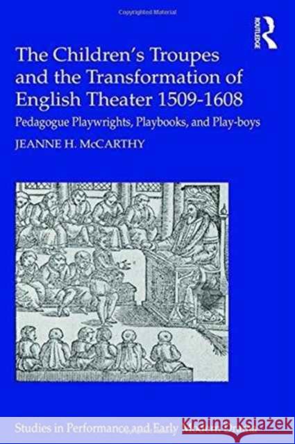 The Children's Troupes and the Transformation of English Theater 1509-1608: Pedagogue, Playwrights, Playbooks, and Play-Boys Jeanne H. McCarthy 9781472487797
