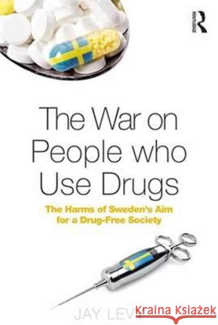 The War on People Who Use Drugs: The Harms of Sweden's Aim for a Drug-Free Society Jay Levy 9781472487858 Routledge