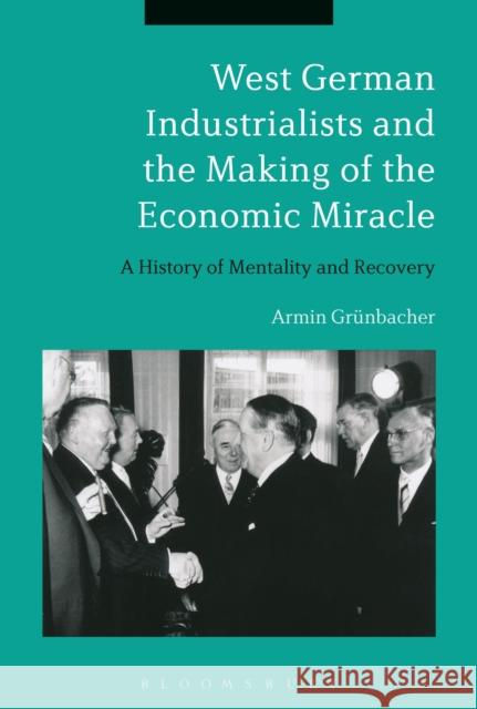 West German Industrialists and the Making of the Economic Miracle: A History of Mentality and Recovery Armin Grunbacher 9781472510501 Bloomsbury Academic