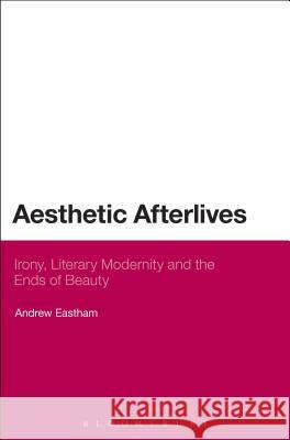 Aesthetic Afterlives: Irony, Literary Modernity and the Ends of Beauty Eastham, Andrew 9781472512109 0
