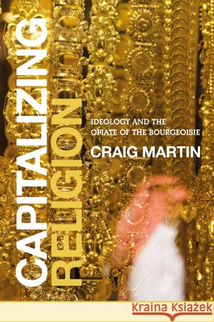 Capitalizing Religion: Ideology and the Opiate of the Bourgeoisie Martin, Craig 9781472521644