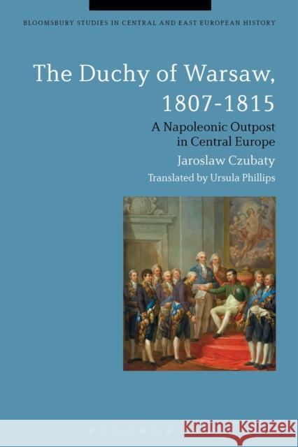 The Duchy of Warsaw, 1807-1815: A Napoleonic Outpost in Central Europe Czubaty, Jaroslaw 9781472523570 Bloomsbury Academic