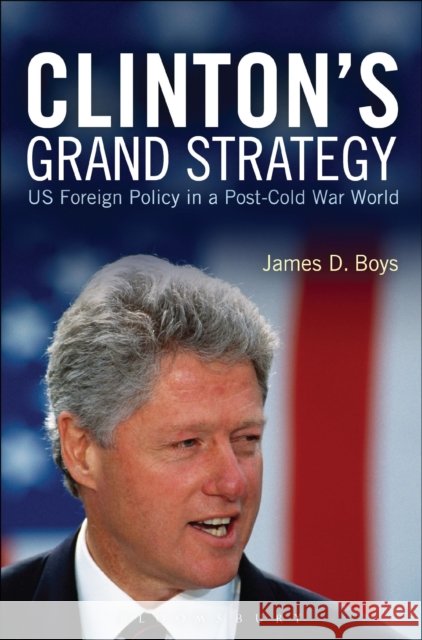 Clinton's Grand Strategy: US Foreign Policy in a Post-Cold War World Boys, James D. 9781472533227