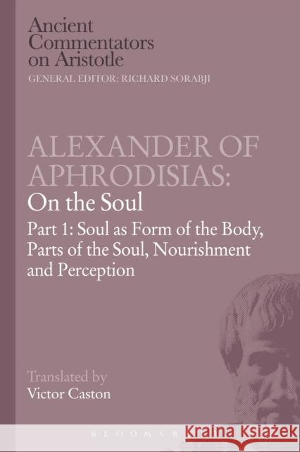 Alexander of Aphrodisias: On the Soul: Part I: Soul as Form of the Body, Parts of the Soul, Nourishment, and Perception Caston, Victor 9781472557988