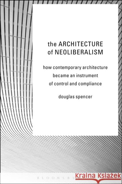 The Architecture of Neoliberalism: How Contemporary Architecture Became an Instrument of Control and Compliance Spencer, Douglas 9781472581525 Bloomsbury Academic