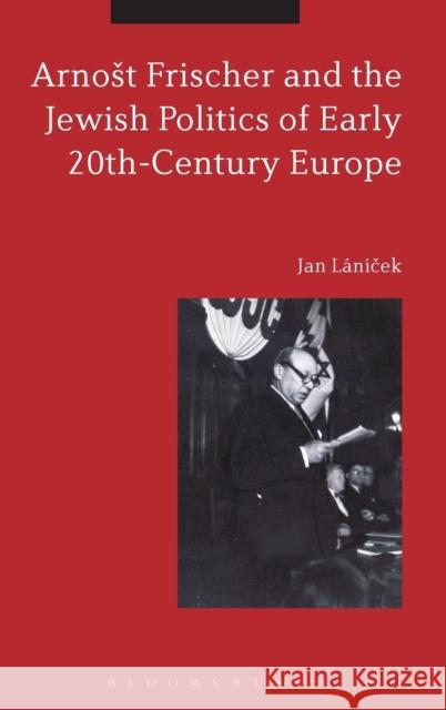 Arnost Frischer and the Jewish Politics of Early 20th-Century Europe Jan Lanicek 9781472585899