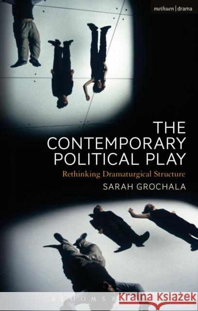 The Contemporary Political Play: Rethinking Dramaturgical Structure Sarah Grochala 9781472588463 Methuen Publishing