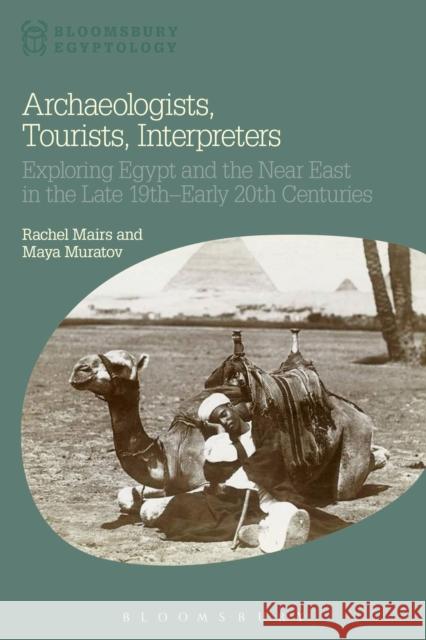 Archaeologists, Tourists, Interpreters: Exploring Egypt and the Near East in the Late 19th-Early 20th Centuries Rachel Mairs Maya Muratov Nicholas Reeves 9781472588791