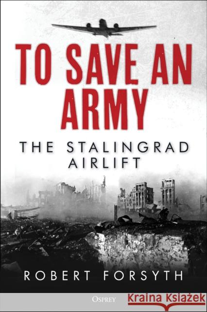 To Save An Army: The Stalingrad Airlift Robert Forsyth 9781472845412