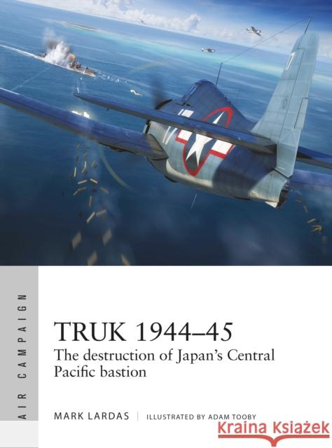 Truk 1944-45: The destruction of Japan's Central Pacific bastion Mark Lardas 9781472845856 Bloomsbury Publishing PLC