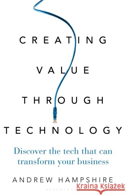 Creating Value Through Technology: Discover the Tech That Can Transform Your Business Andrew Hampshire 9781472962041 Bloomsbury Business