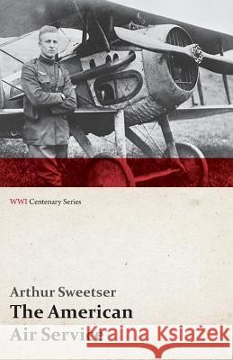 The American Air Service; A Record of Its Problems, Its Difficulties, Its Failures, and Its Final Achievements (Wwi Centenary Series) Arthur Sweetser 9781473318021