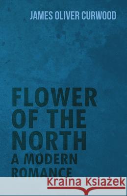 Flower of the North: A Modern Romance James Oliver Curwood 9781473325661