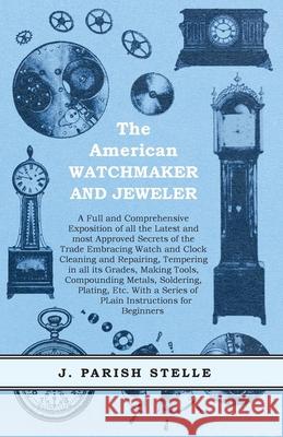 The American Watchmaker and Jeweler - A Full and Comprehensive Exposition of all the Latest and most Approved Secrets of the Trade Embracing Watch and J. Parish Stelle 9781473328389 Read Books