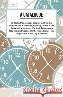 A Catalogue of Books, Manuscripts, Specimens of Clocks, Watches and Watchwork, Paintings, Prints in the Library and Museum of Worshipful Company of Cl Anon 9781473328402 Read Books