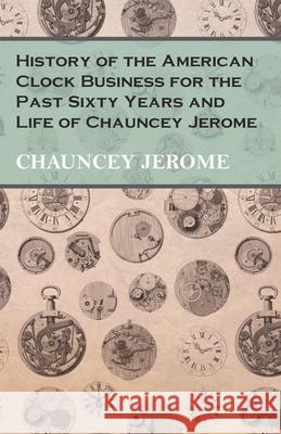 History of the American Clock Business for the Past Sixty Years and Life of Chauncey Jerome Chauncey Jerome 9781473328457 Read Books