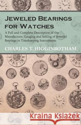 Jeweled Bearings for Watches - A Full and Complete Description of the Manufacture, Gauging and Setting of Jeweled Bearings in Timekeeping Instruments Charles T. Higginbotham 9781473328464 Read Books