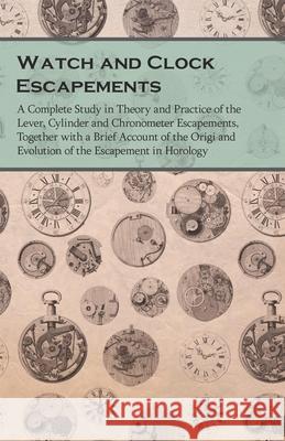 Watch and Clock Escapements;A Complete Study in Theory and Practice of the Lever, Cylinder and Chronometer Escapements, Together with a Brief Account Anon 9781473328549 Read Books