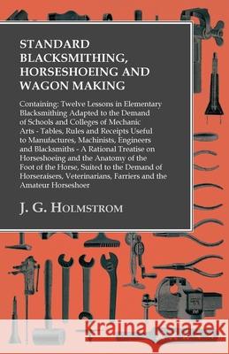 Standard Blacksmithing, Horseshoeing and Wagon Making: Containing: Twelve Lessons in Elementary Blacksmithing Adapted to the Demand of Schools and Col Holmstrom, J. G. 9781473328914 Owen Press