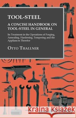 Tool-Steel - A Concise Handbook on Tool-Steel in General - Its Treatment in the Operations of Forging, Annealing, Hardening, Tempering and the Applian Otto Thallner   9781473328938 Owen Press