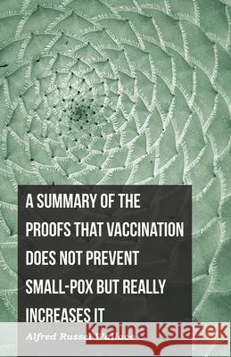 A Summary of the Proofs that Vaccination Does Not Prevent Small-pox but Really Increases It Alfred Russel Wallace 9781473329478