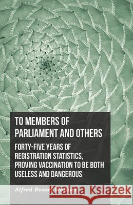 To Members of Parliament and Others. Forty-five Years of Registration Statistics, Proving Vaccination to be Both Useless and Dangerous Alfred Russel Wallace 9781473329881 Read Books