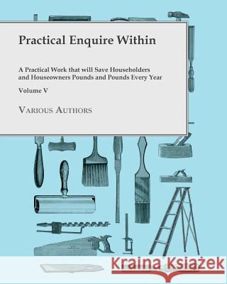 Practical Enquire Within - A Practical Work that will Save Householders and Houseowners Pounds and Pounds Every Year - Volume V Various 9781473331136 Read Books