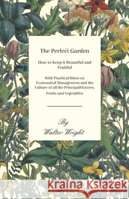 The Perfect Garden - How to Keep it Beautiful and Fruitful - With Practical Hints on Economical Management and the Culture of all the Principal Flower Walter Wright 9781473331259 Read Books