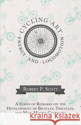 Cycling Art, Energy and Locomotion - A Series of Remarks on the Development of Bicycles, Tricycles, and Man-Motor Carriages Robert P. Scott 9781473332195