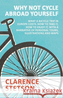 Why Not Cycle Abroad Yourself - What a Bicycle Trip in Europe Costs. How to Take it, How to Enjoy it, with a Narrative of Personal Tours, Illustrations and Maps Clarence Stetson 9781473332348