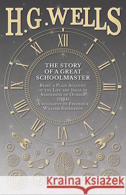 The Story of a Great Schoolmaster: Being a Plain Account of the Life and Ideas of Sanderson of Oundle (1924) - a biography of Frederick William Sander Wells, H. G. 9781473333574 H. G. Wells Library