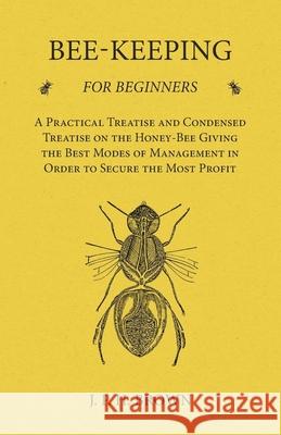 Bee-Keeping for Beginners - A Practical Treatise and Condensed Treatise on the Honey-Bee Giving the Best Modes of Management in Order to Secure the Mo J. P. H. Brown 9781473334168 Read Books