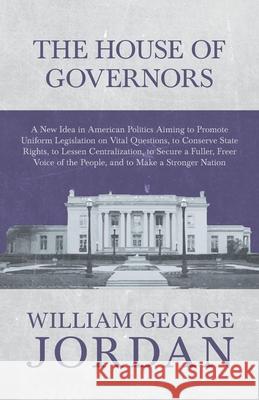 The House of Governors - A New Idea in American Politics Aiming to Promote Uniform Legislation on Vital Questions: To Conserve State Rights, to Lessen Jordan, William George 9781473335875 Read Books