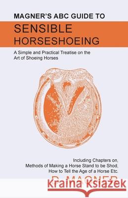 Magner's ABC Guide to Sensible Horseshoeing: A Simple and Practical Treatise on the Art of Shoeing Horses, Including Chapters on, Methods of Making a Magner, D. 9781473336742 Read Books