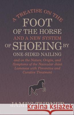 A Treatise on the Foot of the Horse and a New System of Shoeing by One-Sided Nailing, and on the Nature, Origin, and Symptoms of the Navicular Joint L James Turner 9781473336865