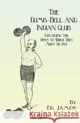The Dumb-Bell and Indian Club: Explaining the Uses to Which They Must Be Put, with Numerous Illustrations of the Various Movements; Also A Treatise o James, Ed 9781473337916 Macha Press