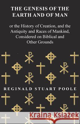 The Genesis of the Earth and of Man - Or the History of Creation, and the Antiquity and Races of Mankind, Considered on Biblical and Other Grounds Reginald Stuart Poole 9781473337947