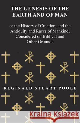 The Genesis of the Earth and of Man - Or the History of Creation, and the Antiquity and Races of Mankind, Considered on Biblical and Other Grounds Reginald Stuart Poole 9781473337947 Read Books