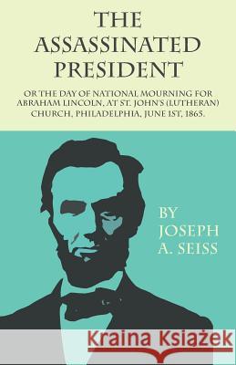 The Assassinated President - Or the Day of National Mourning for Abraham Lincoln, at St. John's (Lutheran) Church, Philadelphia, June 1st, 1865. Seiss, Joseph Augustus 9781473338401 Read Books