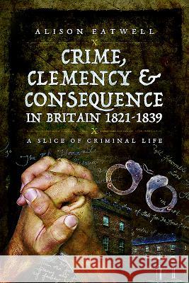 Crime, Clemency and Consequence in Britain 1821 - 1839: A Slice of Criminal Life Alison Eatwell 9781473830318 Pen & Sword Books
