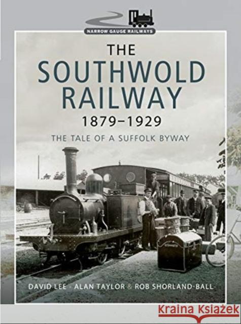 The Southwold Railway 1879-1929: The Tale of a Suffolk Byway Rob Shorland-Ball David Lee Alan Taylor 9781473867581