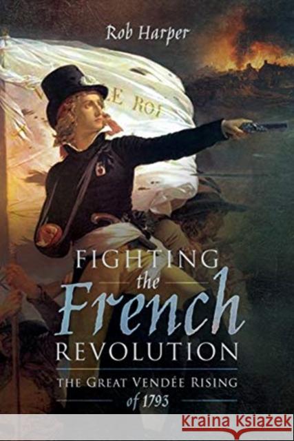 Fighting the French Revolution: The Great Vendee Rising of 1793 Rob Harper 9781473868960 Pen & Sword Books Ltd