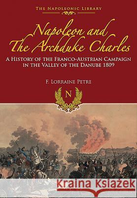 Napoleon and the Archduke Charles: A History of the Franco-Austrian Campaign in the Valley of the Danube 1809 F. Loraine Petre 9781473882652 Frontline Books