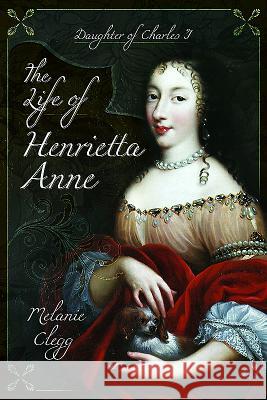 The Life of Henrietta Anne: Daughter of Charles I Melanie Clegg 9781473893115 Pen & Sword Books