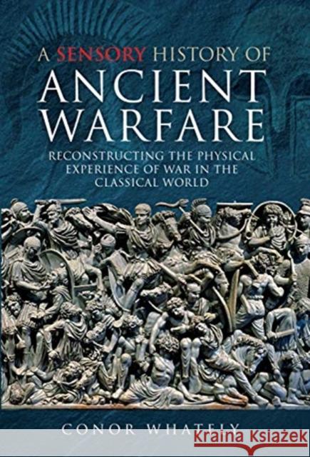 A Sensory History of Ancient Warfare: Reconstructing the Physical Experience of War in the Classical World Conor Whately 9781473895126 Pen & Sword Military