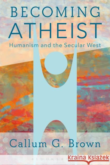 Becoming Atheist: Humanism and the Secular West Callum Brown 9781474224499