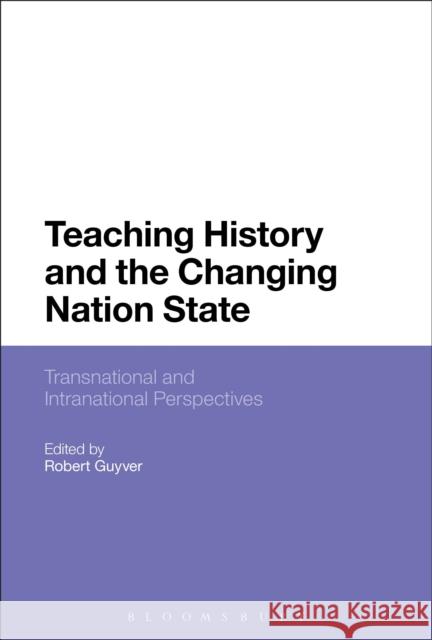 Teaching History and the Changing Nation State: Transnational and Intranational Perspectives Robert Guyver 9781474225908 Bloomsbury Academic