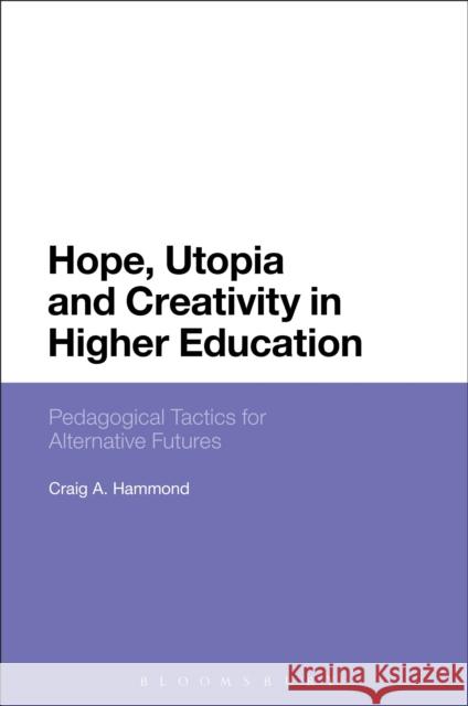 Hope, Utopia and Creativity in Higher Education: Pedagogical Tactics for Alternative Futures Craig A. Hammond 9781474261654